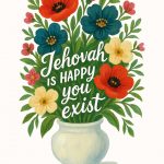 A painting depicts a bouquet of red, teal, and yellow flowers in a white vase, with the white text "Jehovah is happy you exist" centered among the flowers, and a "JW Printables" logo at the bottom.